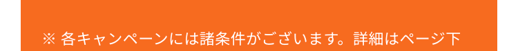 ※ 各キャンペーンには諸条件がございます。 詳細はページ下