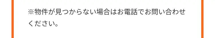※物件が見つからない場合はお電話でお問い合わせ
ください。