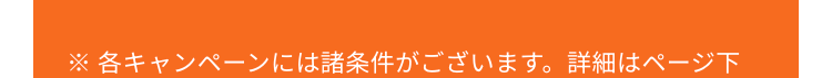 ※ 各キャンペーンには諸条件がございます。 詳細はページ下