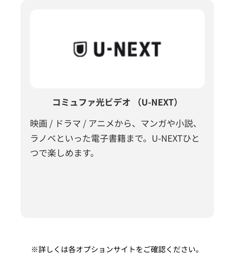 コミュファ光ビデオ （U-NEXT）
映画 / ドラマ / アニメから、マンガや小説、ラノベといった電子書籍まで。U-NEXTひとつで楽しめます。