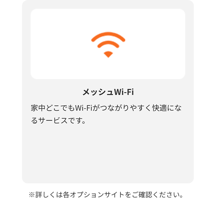 メッシュWi-Fi
家中どこでもWi-Fiがつながりやすく快適になるサービスです。