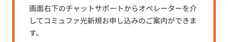 画面右下のチャットサポートからオペレーターを介
してコミュファ光新規お申し込みのご案内ができま
す。