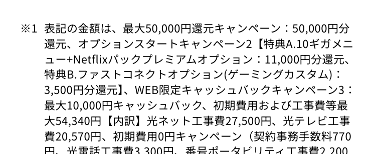 ※1 表記の金額は、 最大50,000円還元キャンペーン: 50,000円分
還元、 オプションスタートキャンペーン2 【特典A.10ギガメニ
ユー+Netflixパックプレミアムオプション: 11,000円分還元、
特典B.ファストコネクトオプション(ゲーミングカスタム):
3,500円分還元】、WEB限定キャッシュバックキャンペーン3:
最大10,000円キャッシュバック、 初期費用および工事費等最
大54,340円 【内訳】 光ネット工事費 27,500円、光テレビ工事
費20,570円、初期費用0円キャンペーン (契約事務手数料770
円、光電話工事費3,300円、番号ポータビリティ工事費 2,200
円)を合計した金額となります。 詳細はページ下部「その他
ご確認事項」をご確認ください。
※2 表記の金額は現在適用可能な各種費用/キャンペーンの最大金
額。各種割引/キャンペーンの適用には条件があります。 当社
が指定する窓口からNetflixパック(10ギガメニュー/一体型/ス
タート割)、光電話、 光テレビ、 安心サポートplus、Netflixパ
ックプレミアムプランオプションをお申し込みの場合。