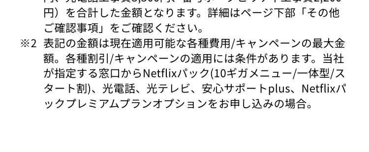 ※1 表記の金額は、 最大50,000円還元キャンペーン: 50,000円分
還元、 オプションスタートキャンペーン2 【特典A.10ギガメニ
ユー+Netflixパックプレミアムオプション: 11,000円分還元、
特典B.ファストコネクトオプション(ゲーミングカスタム):
3,500円分還元】、WEB限定キャッシュバックキャンペーン3:
最大10,000円キャッシュバック、 初期費用および工事費等最
大54,340円 【内訳】 光ネット工事費 27,500円、光テレビ工事
費20,570円、初期費用0円キャンペーン (契約事務手数料770
円、光電話工事費3,300円、番号ポータビリティ工事費 2,200
円)を合計した金額となります。 詳細はページ下部「その他
ご確認事項」をご確認ください。
※2 表記の金額は現在適用可能な各種費用/キャンペーンの最大金
額。各種割引/キャンペーンの適用には条件があります。 当社
が指定する窓口からNetflixパック(10ギガメニュー/一体型/ス
タート割)、光電話、 光テレビ、 安心サポートplus、Netflixパ
ックプレミアムプランオプションをお申し込みの場合。